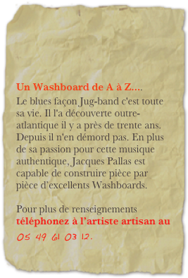 


Un Washboard de A à Z.... Le blues façon Jug-band c'est toute sa vie. Il l'a découverte outre-atlantique il y a près de trente ans. Depuis il n'en démord pas. En plus de sa passion pour cette musique authentique, Jacques Pallas est capable de construire pièce par pièce d’excellents Washboards. 

Pour plus de renseignements téléphonez à l’artiste artisan au   05 49 61 03 12.