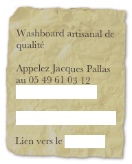 
Washboard artisanal de qualité

Appelez Jacques Pallas au 05 49 61 03 12
washboard@free.fr

Lien vers youtube video 

Lien vers le myspace 