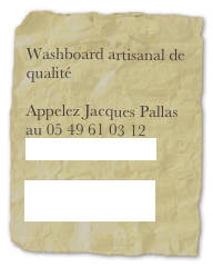 
Washboard artisanal de qualité

Appelez Jacques Pallas au 05 49 61 03 12
washboard@free.fr

Lien vers you tube video 

Lien vers le myspace 